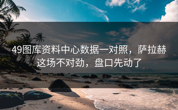 49图库资料中心数据一对照，萨拉赫这场不对劲，盘口先动了