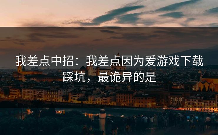 我差点中招：我差点因为爱游戏下载踩坑，最诡异的是