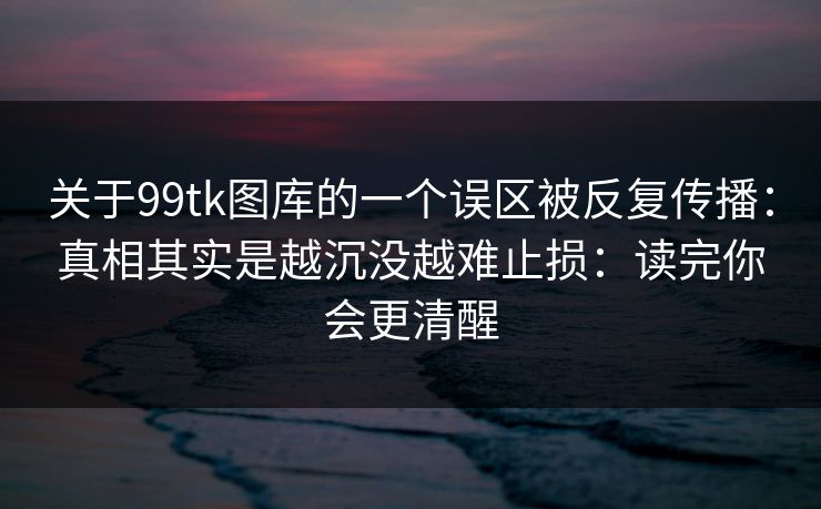 关于99tk图库的一个误区被反复传播：真相其实是越沉没越难止损：读完你会更清醒