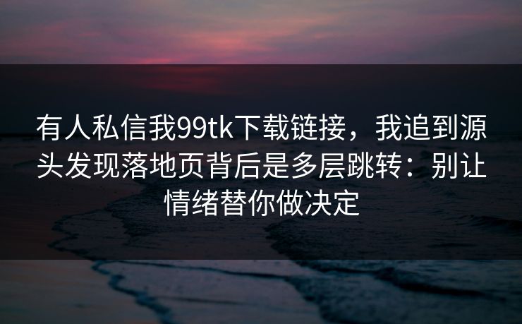 有人私信我99tk下载链接，我追到源头发现落地页背后是多层跳转：别让情绪替你做决定