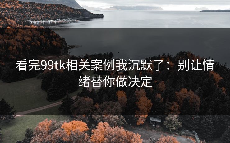 看完99tk相关案例我沉默了：别让情绪替你做决定