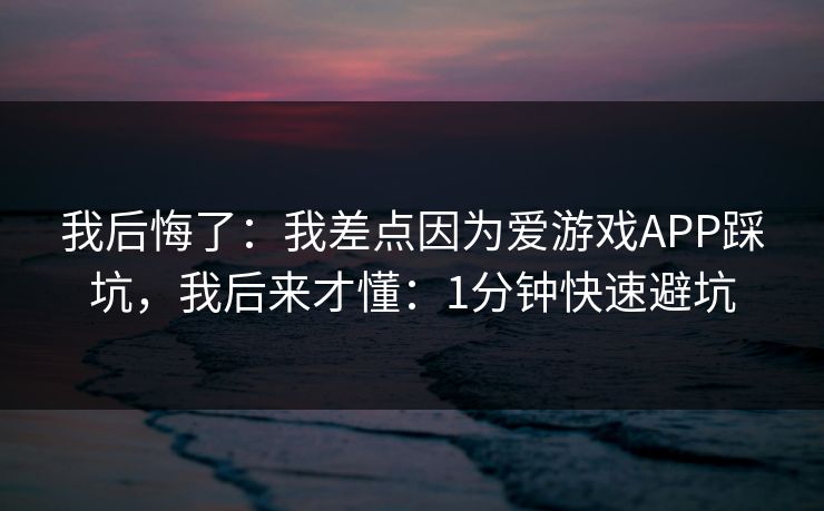 我后悔了：我差点因为爱游戏APP踩坑，我后来才懂：1分钟快速避坑