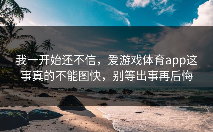 我一开始还不信，爱游戏体育app这事真的不能图快，别等出事再后悔