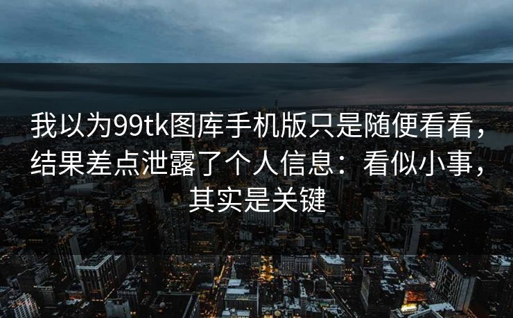 我以为99tk图库手机版只是随便看看，结果差点泄露了个人信息：看似小事，其实是关键