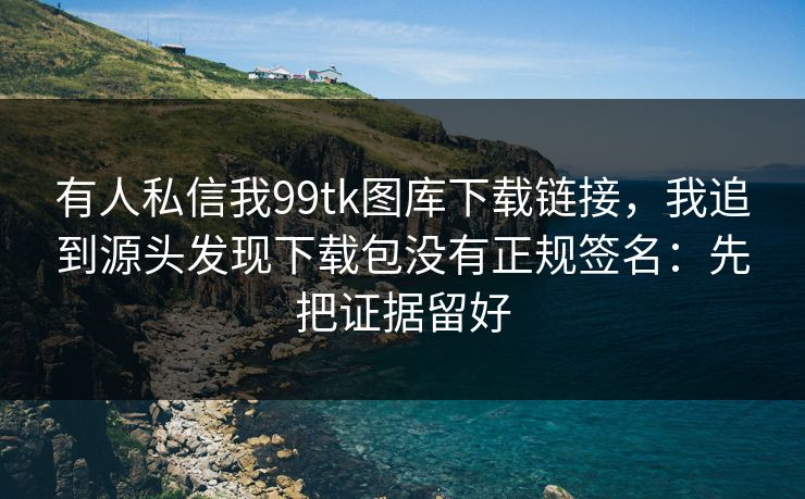 有人私信我99tk图库下载链接，我追到源头发现下载包没有正规签名：先把证据留好