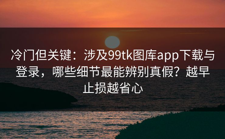 冷门但关键：涉及99tk图库app下载与登录，哪些细节最能辨别真假？越早止损越省心