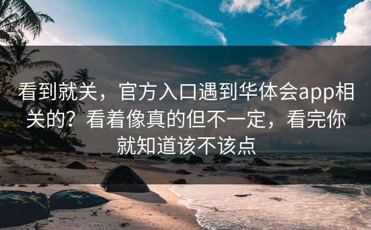看到就关，官方入口遇到华体会app相关的？看着像真的但不一定，看完你就知道该不该点