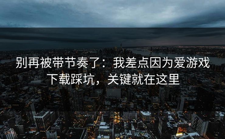 别再被带节奏了：我差点因为爱游戏下载踩坑，关键就在这里