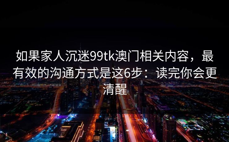 如果家人沉迷99tk澳门相关内容，最有效的沟通方式是这6步：读完你会更清醒