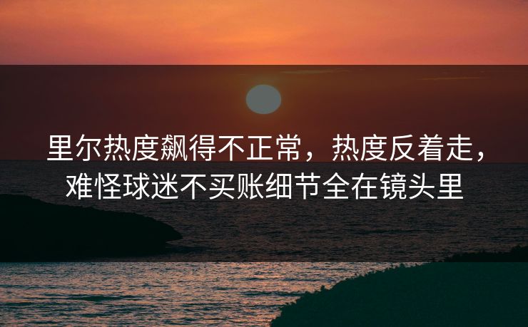 里尔热度飙得不正常，热度反着走，难怪球迷不买账细节全在镜头里