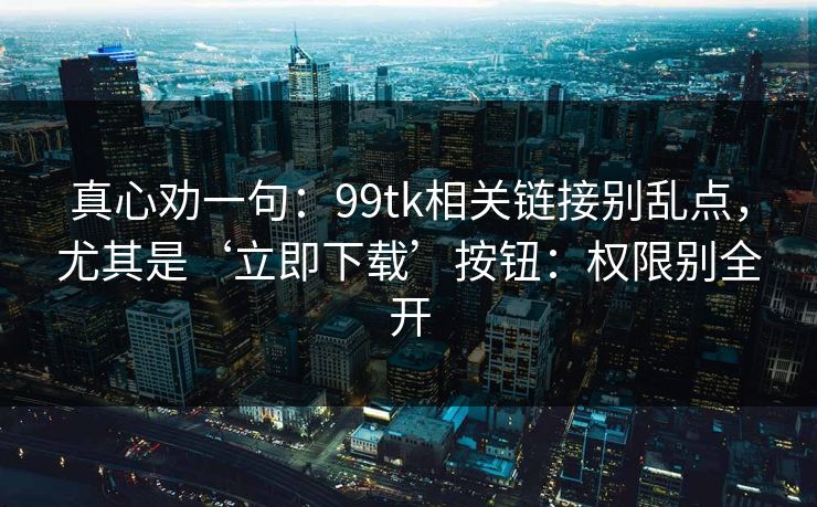 真心劝一句：99tk相关链接别乱点，尤其是‘立即下载’按钮：权限别全开