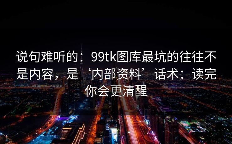 说句难听的：99tk图库最坑的往往不是内容，是‘内部资料’话术：读完你会更清醒