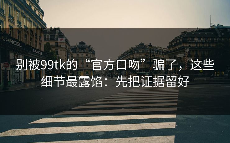 别被99tk的“官方口吻”骗了，这些细节最露馅：先把证据留好