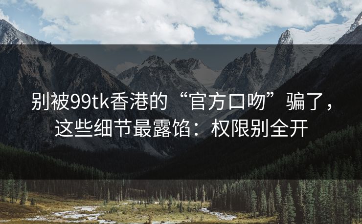别被99tk香港的“官方口吻”骗了，这些细节最露馅：权限别全开