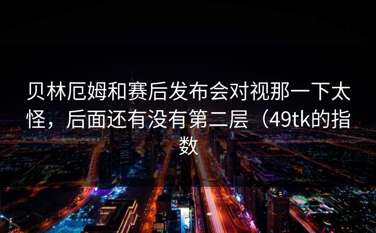 贝林厄姆和赛后发布会对视那一下太怪，后面还有没有第二层（49tk的指数