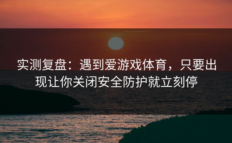 实测复盘：遇到爱游戏体育，只要出现让你关闭安全防护就立刻停