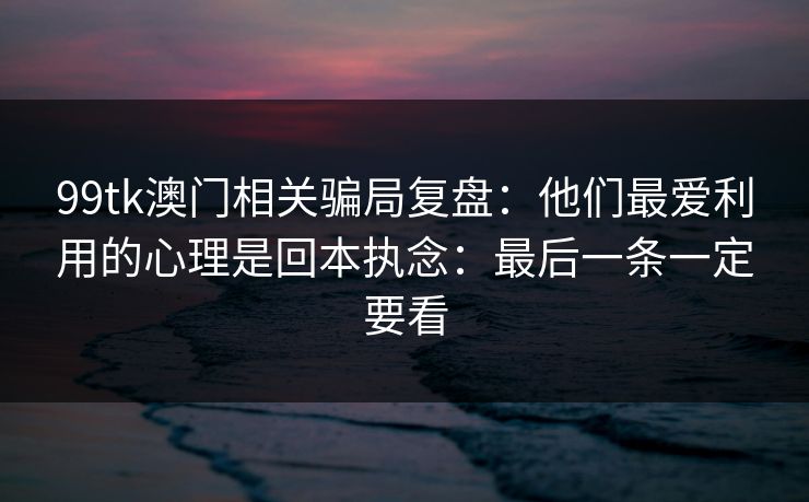 99tk澳门相关骗局复盘：他们最爱利用的心理是回本执念：最后一条一定要看