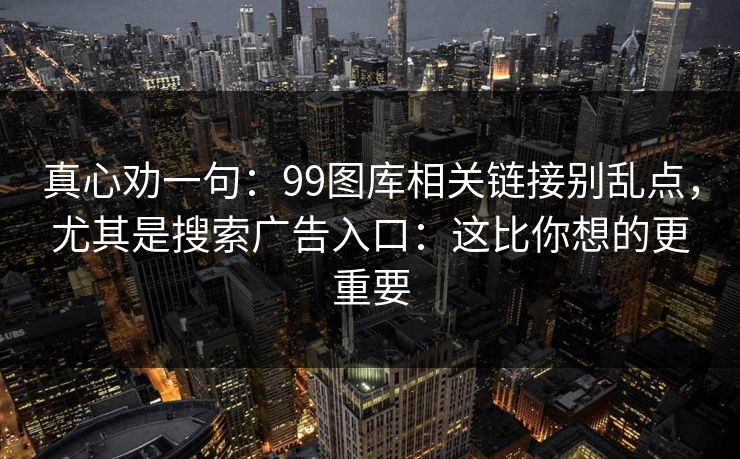 真心劝一句：99图库相关链接别乱点，尤其是搜索广告入口：这比你想的更重要