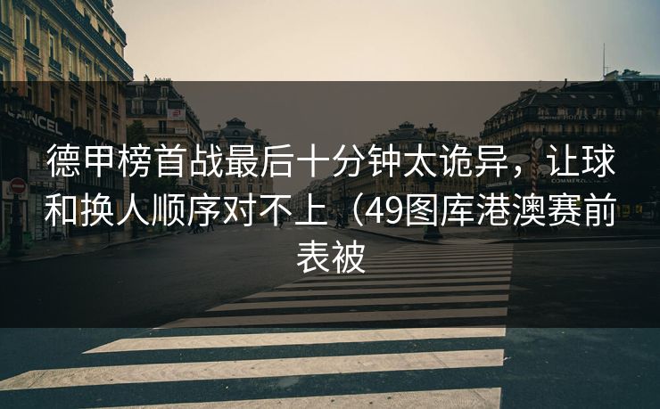 德甲榜首战最后十分钟太诡异，让球和换人顺序对不上（49图库港澳赛前表被