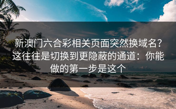 新澳门六合彩相关页面突然换域名？这往往是切换到更隐蔽的通道：你能做的第一步是这个