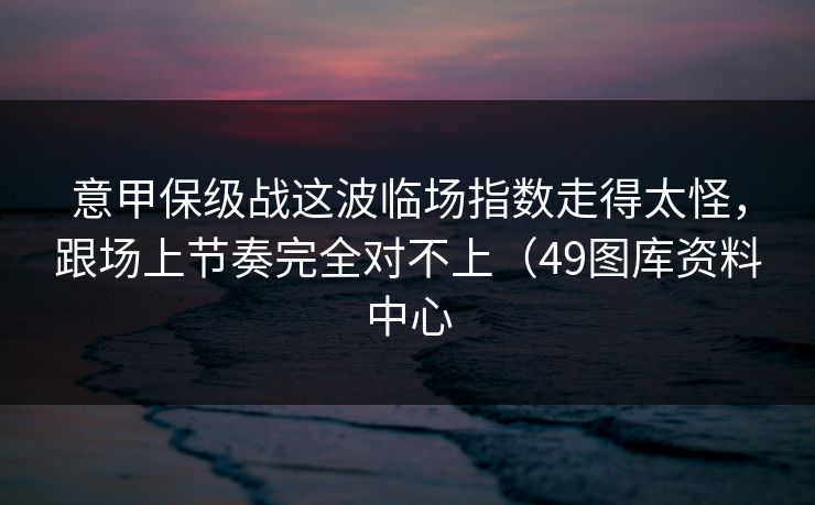 意甲保级战这波临场指数走得太怪，跟场上节奏完全对不上（49图库资料中心
