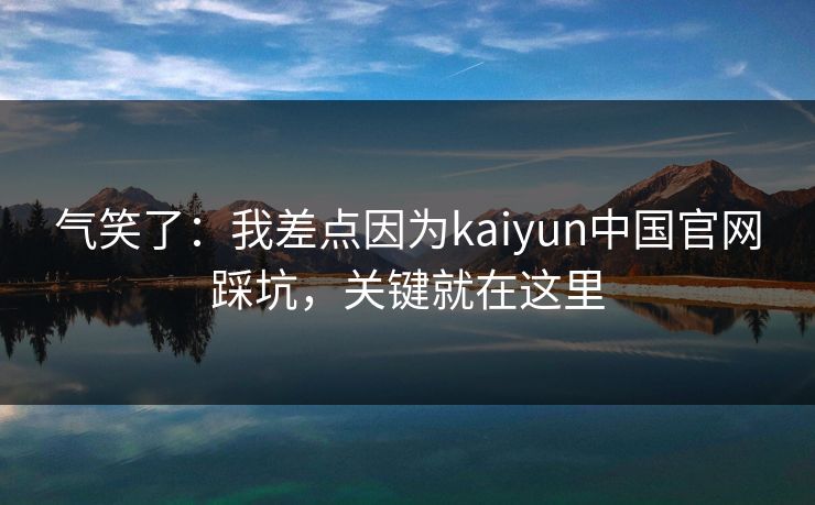 气笑了：我差点因为kaiyun中国官网踩坑，关键就在这里