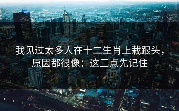 我见过太多人在十二生肖上栽跟头，原因都很像：这三点先记住
