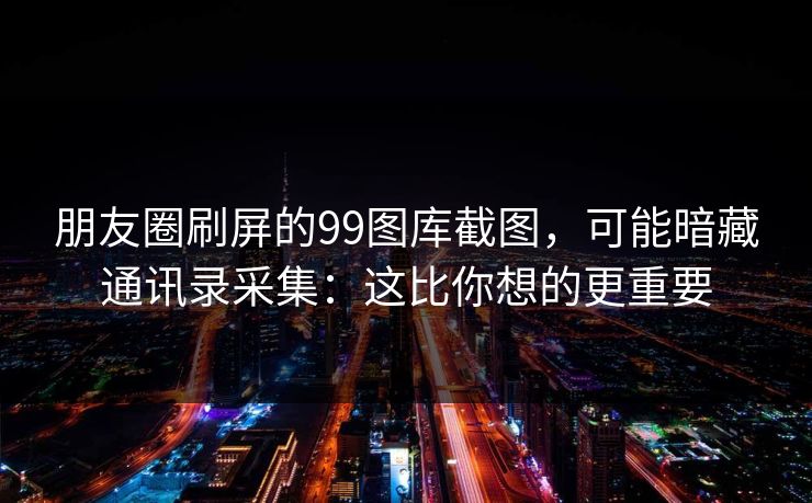 朋友圈刷屏的99图库截图，可能暗藏通讯录采集：这比你想的更重要