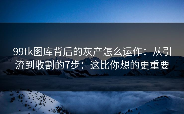 99tk图库背后的灰产怎么运作：从引流到收割的7步：这比你想的更重要
