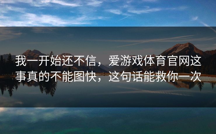 我一开始还不信，爱游戏体育官网这事真的不能图快，这句话能救你一次
