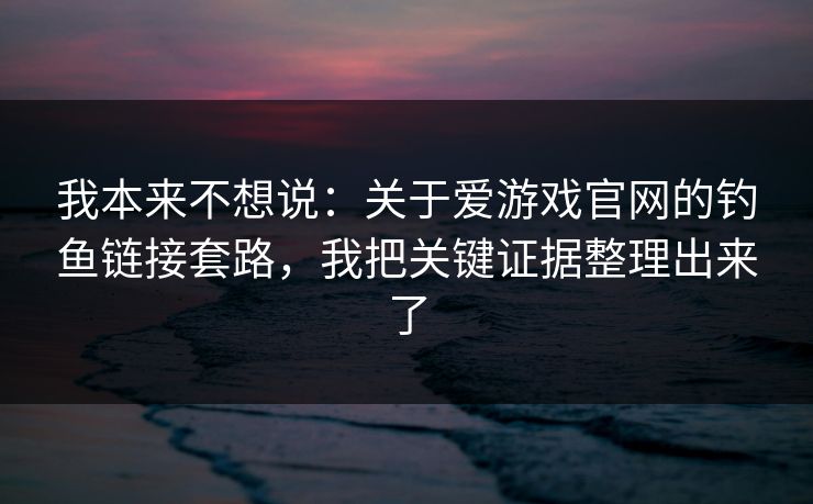 我本来不想说：关于爱游戏官网的钓鱼链接套路，我把关键证据整理出来了
