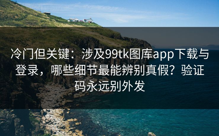 冷门但关键：涉及99tk图库app下载与登录，哪些细节最能辨别真假？验证码永远别外发