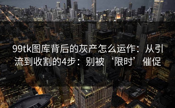 99tk图库背后的灰产怎么运作：从引流到收割的4步：别被‘限时’催促
